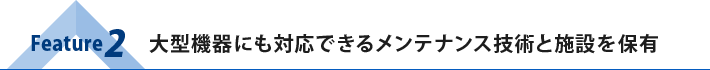 Feature2：大型機器にも対応できるメンテナンス技術と施設を保有