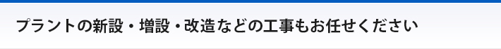プラントの新設・増設・改造などの工事もお任せください