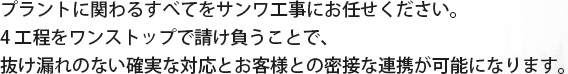 プラントに関わるすべてをサンワ工事にお任せください。4工程をワンストップで請け負うことで、抜け漏れのない確実な対応とお客様との密接な連携が可能になります。